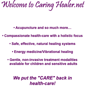 Welcome to Caring Healer.net • Acupuncture and so much more… • Compassionate health-care with a holistic focus • Safe, effective, natural healing systems • Energy medicine/Vibrational healing • Gentle, non-invasive treatment modalities  available for children and sensitive adults We put the "CARE" back in  health-care!