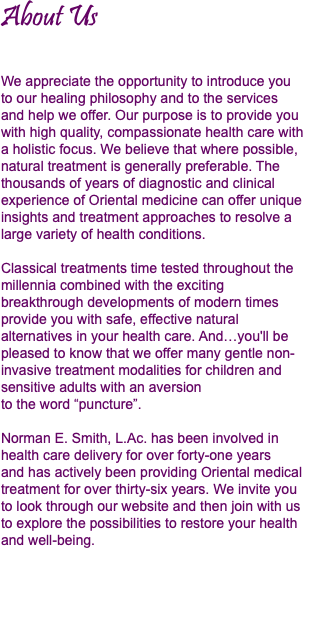 About Us We appreciate the opportunity to introduce you  to our healing philosophy and to the services  and help we offer. Our purpose is to provide you with high quality, compassionate health care with a holistic focus. We believe that where possible, natural treatment is generally preferable. The thousands of years of diagnostic and clinical experience of Oriental medicine can offer unique insights and treatment approaches to resolve a large variety of health conditions. Classical treatments time tested throughout the millennia combined with the exciting  breakthrough developments of modern times provide you with safe, effective natural alternatives in your health care. And…you'll be pleased to know that we offer many gentle non-invasive treatment modalities for children and sensitive adults with an aversion  to the word “puncture”. Norman E. Smith, L.Ac. has been involved in health care delivery for over forty-one years  and has actively been providing Oriental medical treatment for over thirty-six years. We invite you to look through our website and then join with us to explore the possibilities to restore your health and well-being.