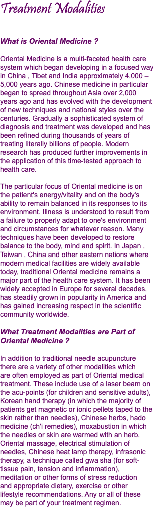 Treatment Modalities What is Oriental Medicine ? Oriental Medicine is a multi-faceted health care system which began developing in a focused way in China , Tibet and India approximately 4,000 – 5,000 years ago. Chinese medicine in particular began to spread throughout Asia over 2,000  years ago and has evolved with the development of new techniques and national styles over the centuries. Gradually a sophisticated system of diagnosis and treatment was developed and has been refined during thousands of years of  treating literally billions of people. Modern research has produced further improvements in the application of this time-tested approach to health care. The particular focus of Oriental medicine is on  the patient's energy/vitality and on the body's ability to remain balanced in its responses to its environment. Illness is understood to result from  a failure to properly adapt to one's environment and circumstances for whatever reason. Many techniques have been developed to restore balance to the body, mind and spirit. In Japan , Taiwan , China and other eastern nations where modern medical facilities are widely available today, traditional Oriental medicine remains a major part of the health care system. It has been widely accepted in Europe for several decades, has steadily grown in popularity in America and has gained increasing respect in the scientific community worldwide. What Treatment Modalities are Part of Oriental Medicine ? In addition to traditional needle acupuncture  there are a variety of other modalities which  are often employed as part of Oriental medical treatment. These include use of a laser beam on the acu-points (for children and sensitive adults), Korean hand therapy (in which the majority of patients get magnetic or ionic pellets taped to the skin rather than needles), Chinese herbs, hado medicine (ch'i remedies), moxabustion in which the needles or skin are warmed with an herb, Oriental massage, electrical stimulation of needles, Chinese heat lamp therapy, infrasonic therapy, a technique called gwa sha (for soft-tissue pain, tension and inflammation),  meditation or other forms of stress reduction  and appropriate dietary, exercise or other  lifestyle recommendations. Any or all of these may be part of your treatment regimen.