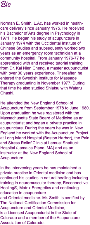 Bio Norman E. Smith, L.Ac. has worked in health-care delivery since January 1975. He received his Bachelor of Arts degree in Psychology in 1971. He began his study of acupuncture in January 1974 with the Occidental Institute of Chinese Studies and subsequently worked two years as an emergency room technician at a community hospital. From January 1976-77 he apprenticed with and received tutorial training from Dr. Kai Nien Cheng, a master acupuncturist with over 30 years experience. Thereafter, he entered the Swedish Institute for Massage Therapy graduating in November 1977. During that time he also studied Shiatsu with Wataru Ohashi. He attended the New England School of Acupuncture from September 1978 to June 1980. Upon graduation he was registered with the Massachusetts State Board of Medicine as an acupuncturist and began a private practice in acupuncture. During the years he was in New England he worked with the Acupuncture Project at Long Island Hospital (Boston Harbor), the Pain and Stress Relief Clinic at Lemual Shattuck Hospital (Jamaica Plane, MA) and as an instructor at the New England School of Acupuncture. In the intervening years he has maintained a private practice in Oriental medicine and has continued his studies in natural healing including training in neuromuscular therapy, Reconnective Healing®, Matrix Energetics and continuing education in acupuncture  and Oriental medicine. Mr. Smith is certified by The National Certification Commission for Acupuncture and Oriental Medicine,  is a Licensed Acupuncturist in the State of Colorado and a member of the Acupuncture Association of Colorado.