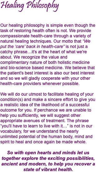 Healing Philosophy Our healing philosophy is simple even though the task of restoring health often is not. We provide compassionate health-care through a variety of natural healing techniques. Our motto that “We put the ‘care' back in health-care” is not just a catchy phrase…it's at the heart of what we're about. We recognize the value and complimentary nature of both holistic medicine and bio-science based medicine. We believe that the patient's best interest is also our best interest and so we will gladly cooperate with your other health-care providers whenever possible. We will do our utmost to facilitate healing of your condition(s) and make a sincere effort to give you a realistic idea of the likelihood of a successful outcome for you. If perchance we are unable to help you sufficiently, we will suggest other appropriate avenues of treatment. The phrase “you'll have to learn to live with it…” is not in our vocabulary, for we understand the nearly unlimited potential of the human body, mind and spirit to heal and once again be made whole. So with open hearts and minds let us together explore the exciting possibilities,  ancient and modern, to help you recover a state of vibrant health.