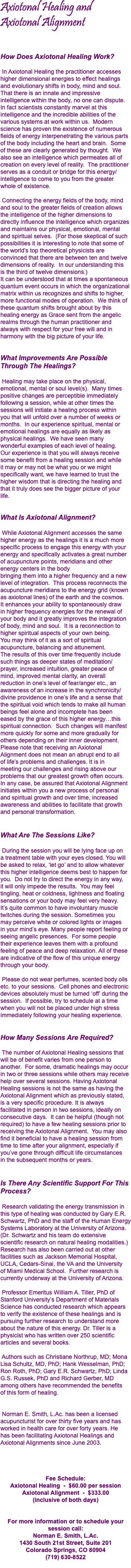 Axiotonal Healing and Axiotonal Alignment How Does Axiotonal Healing Work?  In Axiotonal Healing the practitioner accesses higher dimensional energies to effect healings and evolutionary shifts in body, mind and soul. That there is an innate and impressive intelligence within the body, no one can dispute. In fact scientists constantly marvel at this intelligence and the incredible abilities of the various systems at work within us. Modern science has proven the existence of numerous fields of energy interpenetrating the various parts of the body including the heart and brain. Some of these are clearly generated by thought. We also see an intelligence which permeates all of creation on every level of reality. The practitioner serves as a conduit or bridge for this energy/intelligence to come to you from the greater  whole of existence. Connecting the energy fields of the body, mind and soul to the greater fields of creation allows the intelligence of the higher dimensions to directly influence the intelligence which organizes and maintains our physical, emotional, mental and spiritual selves. (For those skeptical of such possibilities it is interesting to note that some of the world’s top theoretical physicists are convinced that there are between ten and twelve dimensions of reality. In our understanding this  is the third of twelve dimensions.) It can be understood that at times a spontaneous quantum event occurs in which the organizational matrix within us recognizes and shifts to higher, more functional modes of operation. We think of these quantum shifts brought about by this healing energy as Grace sent from the angelic realms through the human practitioner and always with respect for your free will and in harmony with the big picture of your life. What Improvements Are Possible Through The Healings?  Healing may take place on the physical, emotional, mental or soul level(s). Many times positive changes are perceptible immediately following a session, while at other times the sessions will initiate a healing process within  you that will unfold over a number of weeks or months. In our experience spiritual, mental or emotional healings are equally as likely as physical healings. We have seen many wonderful examples of each level of healing.  Our experience is that you will always receive some benefit from a healing session and while  it may or may not be what you or we might specifically want, we have learned to trust the higher wisdom that is directing the healing and that it truly does see the bigger picture of your  life. What Is Axiotonal Alignment? While Axiotonal Alignment accesses the same higher energy as the healings it is a much more specific process to engage this energy with your energy and specifically activates a great number of acupuncture points, meridians and other energy centers in the body  bringing them into a higher frequency and a new level of integration. This process reconnects the acupuncture meridians to the energy grid (known as axiotonal lines) of the earth and the cosmos.  It enhances your ability to spontaneously draw  in higher frequency energies for the renewal of your body and it greatly improves the integration of body, mind and soul. It is a reconnection to higher spiritual aspects of your own being.  You may think of it as a sort of spiritual acupuncture, balancing and attunement.  The results of this over time frequently include such things as deeper states of meditation/ prayer, increased intuition, greater peace of  mind, improved mental clarity, an overall reduction in one’s level of fear/anger etc., an awareness of an increase in the synchronicity/divine providence in one’s life and a sense that the spiritual void which tends to make all human beings feel alone and incomplete has been  eased by the grace of this higher energy…this spiritual connection. Such changes will manifest more quickly for some and more gradually for others depending on their inner development. Please note that receiving an Axiotonal  Alignment does not mean an abrupt end to all  of life’s problems and challenges. It is in  meeting our challenges and rising above our problems that our greatest growth often occurs. In any case, be assured that Axiotonal Alignment initiates within you a new process of personal  and spiritual growth and over time, increased  awareness and abilities to facilitate that growth and personal transformation. What Are The Sessions Like? During the session you will be lying face up on  a treatment table with your eyes closed. You will be asked to relax, ‘let go’ and to allow whatever this higher intelligence deems best to happen for you. Do not try to direct the energy in any way,  it will only impede the results. You may feel tingling, heat or coldness, lightness and floating sensations or your body may feel very heavy.  It’s quite common to have involuntary muscle twitches during the session. Sometimes you  may perceive white or colored lights or images  in your mind’s eye. Many people report feeling or seeing angelic presences. For some people  their experience leaves them with a profound feeling of peace and deep relaxation. All of these are indicative of the flow of this unique energy through your body. Please do not wear perfumes, scented body oils etc. to your sessions. Cell phones and electronic devices absolutely must be turned ‘off’ during the session. If possible, try to schedule at a time when you will not be placed under high stress immediately following your healing experience. How Many Sessions Are Required? The number of Axiotonal Healing sessions that will be of benefit varies from one person to another. For some, dramatic healings may occur in two or three sessions while others may receive help over several sessions. Having Axiotonal Healing sessions is not the same as having the Axiotonal Alignment which as previously stated,  is a very specific procedure. It is always  facilitated in person in two sessions, ideally on consecutive days. It can be helpful (though not required) to have a few healing sessions prior to receiving the Axiotonal Alignment. You may also find it beneficial to have a healing session from time to time after your alignment, especially if  you’ve gone through difficult life circumstances  in the subsequent months or years. Is There Any Scientific Support For This Process? Research validating the energy transmission in this type of healing was conducted by Gary E.R. Schwartz, PhD and the staff of the Human Energy Systems Laboratory at the University of Arizona. (Dr. Schwartz and his team do extensive  scientific research on natural healing modalities.) Research has also been carried out at other facilities such as Jackson Memorial Hospital, UCLA, Cedars-Sinai, the VA and the University  of Miami Medical School. Further research is currently underway at the University of Arizona. Professor Emeritus William A. Tiller, PhD of Stanford University’s Department of Materials Science has conducted research which appears to verify the existence of these healings and is pursuing further research to understand more about the nature of this energy. Dr. Tiller is a physicist who has written over 250 scientific articles and several books. Authors such as Christiane Northrup, MD; Mona Lisa Schultz, MD, PhD; Hank Wesselman, PhD; Ron Roth, PhD; Gary E.R. Schwartz, PhD; Linda G.S. Russek, PhD and Richard Gerber, MD among others have recommended the benefits  of this form of healing. Norman E. Smith, L.Ac. has been a licensed acupuncturist for over thirty five years and has worked in health care for over forty years. He  has been facilitating Axiotonal Healings and Axiotonal Alignments since June 2003. Fee Schedule: Axiotonal Healing - $60.00 per session Axiotonal Alignment - $333.00  (inclusive of both days) For more information or to schedule your session call: Norman E. Smith, L.Ac. 1430 South 21st Street, Suite 201 Colorado Springs, CO 80904 (719) 630-8522 