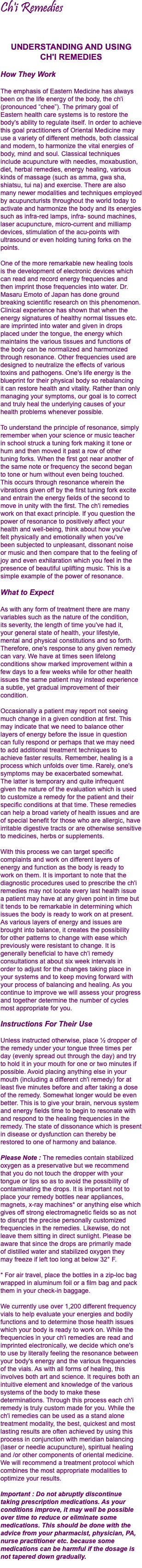 Ch'i Remedies UNDERSTANDING AND USING  CH'I REMEDIES How They Work The emphasis of Eastern Medicine has always been on the life energy of the body, the ch'i (pronounced “chee”). The primary goal of Eastern health care systems is to restore the body's ability to regulate itself. In order to achieve this goal practitioners of Oriental Medicine may use a variety of different methods, both classical and modern, to harmonize the vital energies of body, mind and soul. Classical techniques include acupuncture with needles, moxabustion, diet, herbal remedies, energy healing, various kinds of massage (such as amma, gwa sha, shiatsu, tui na) and exercise. There are also many newer modalities and techniques employed by acupuncturists throughout the world today to activate and harmonize the body and its energies such as infra-red lamps, infra- sound machines, laser acupuncture, micro-current and milliamp devices, stimulation of the acu-points with ultrasound or even holding tuning forks on the points. One of the more remarkable new healing tools  is the development of electronic devices which can read and record energy frequencies and  then imprint those frequencies into water. Dr. Masaru Emoto of Japan has done ground breaking scientific research on this phenomenon. Clinical experience has shown that when the energy signatures of healthy normal tissues etc. are imprinted into water and given in drops placed under the tongue, the energy which maintains the various tissues and functions of  the body can be normalized and harmonized through resonance. Other frequencies used are designed to neutralize the effects of various toxins and pathogens. One's life energy is the blueprint for their physical body so rebalancing  it can restore health and vitality. Rather than only managing your symptoms, our goal is to correct and truly heal the underlying causes of your health problems whenever possible. To understand the principle of resonance, simply remember when your science or music teacher  in school struck a tuning fork making it tone or hum and then moved it past a row of other  tuning forks. When the first got near another of the same note or frequency the second began  to tone or hum without even being touched.  This occurs through resonance wherein the vibrations given off by the first tuning fork excite and entrain the energy fields of the second to move in unity with the first. The ch'i remedies work on that exact principle. If you question the power of resonance to positively affect your health and well-being, think about how you've  felt physically and emotionally when you've  been subjected to unpleasant, dissonant noise  or music and then compare that to the feeling of joy and even exhilaration which you feel in the presence of beautiful uplifting music. This is a simple example of the power of resonance. What to Expect As with any form of treatment there are many variables such as the nature of the condition,  its severity, the length of time you've had it,  your general state of health, your lifestyle,  mental and physical constitutions and so forth. Therefore, one's response to any given remedy can vary. We have at times seen lifelong conditions show marked improvement within a few days to a few weeks while for other health issues the same patient may instead experience a subtle, yet gradual improvement of their condition. Occasionally a patient may report not seeing much change in a given condition at first. This may indicate that we need to balance other layers of energy before the issue in question  can fully respond or perhaps that we may need  to add additional treatment techniques to  achieve faster results. Remember, healing is a process which unfolds over time. Rarely, one's symptoms may be exacerbated somewhat.  The latter is temporary and quite infrequent  given the nature of the evaluation which is used to customize a remedy for the patient and their specific conditions at that time. These remedies can help a broad variety of health issues and are of special benefit for those who are allergic, have irritable digestive tracts or are otherwise sensitive to medicines, herbs or supplements. With this process we can target specific complaints and work on different layers of  energy and function as the body is ready to  work on them. It is important to note that the diagnostic procedures used to prescribe the ch'i remedies may not locate every last health issue  a patient may have at any given point in time but it tends to be remarkable in determining which issues the body is ready to work on at present. As various layers of energy and issues are brought into balance, it creates the possibility  for other patterns to change with ease which previously were resistant to change. It is generally beneficial to have ch'i remedy consultations at about six week intervals in  order to adjust for the changes taking place in your systems and to keep moving forward with your process of balancing and healing. As you continue to improve we will assess your progress and together determine the number of cycles most appropriate for you. Instructions For Their Use Unless instructed otherwise, place ½ dropper of the remedy under your tongue three times per day (evenly spread out through the day) and try to hold it in your mouth for one or two minutes if possible. Avoid placing anything else in your mouth (including a different ch'i remedy) for at least five minutes before and after taking a dose of the remedy. Somewhat longer would be even better. This is to give your brain, nervous system and energy fields time to begin to resonate with and respond to the healing frequencies in the remedy. The state of dissonance which is present in disease or dysfunction can thereby be  restored to one of harmony and balance. Please Note : The remedies contain stabilized oxygen as a preservative but we recommend  that you do not touch the dropper with your tongue or lips so as to avoid the possibility of contaminating the drops. It is important not to place your remedy bottles near appliances, magnets, x-ray machines* or anything else which gives off strong electromagnetic fields so as not to disrupt the precise personally customized frequencies in the remedies. Likewise, do not leave them sitting in direct sunlight. Please be aware that since the drops are primarily made  of distilled water and stabilized oxygen they  may freeze if left too long at below 32° F. * For air travel, place the bottles in a zip-loc bag wrapped in aluminum foil or a film bag and pack them in your check-in baggage. We currently use over 1,200 different frequency vials to help evaluate your energies and bodily functions and to determine those health issues which your body is ready to work on. While the frequencies in your ch'i remedies are read and imprinted electronically, we decide which one's  to use by literally feeling the resonance between your body's energy and the various frequencies of the vials. As with all forms of healing, this involves both art and science. It requires both an intuitive element and knowledge of the various systems of the body to make these determinations. Through this process each ch'i remedy is truly custom made for you. While the ch'i remedies can be used as a stand alone treatment modality, the best, quickest and most lasting results are often achieved by using this process in conjunction with meridian balancing (laser or needle acupuncture), spiritual healing and /or other components of oriental medicine. We will recommend a treatment protocol which combines the most appropriate modalities to optimize your results. Important : Do not abruptly discontinue taking prescription medications. As your conditions improve, it may well be possible over time to reduce or eliminate some medications. This should be done with the advice from your pharmacist, physician, PA, nurse practitioner etc. because some medications can be harmful if the dosage is not tapered down gradually. 