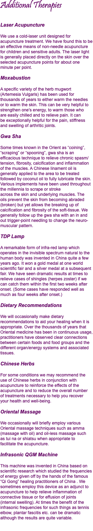 Additional Therapies Laser Acupuncture We use a cold-laser unit designed for acupuncture treatment. We have found this to be an effective means of non-needle acupuncture  for children and sensitive adults. The laser light is generally placed directly on the skin over the selected acupuncture points for about one minute per point. Moxabustion A specific variety of the herb mugwort (Artemesia Vulgaris) has been used for thousands of years to either warm the needles  or to warm the skin. This can be very helpful to strengthen one's energy, to warm those who  are easily chilled and to relieve pain. It can  be exceptionally helpful for the pain, stiffness and swelling of arthritic joints. Gwa Sha Some times known in the Orient as “coining”, “scraping” or “spooning”, gwa sha is an efficacious technique to relieve chronic spasm/tension, fibrosity, calcification and inflammation of the muscles. A Chinese linament oil is generally applied to the area to be treated followed by coconut oil to fully lubricate the skin. Various implements have been used throughout the millennia to scrape or stroke  across the skin and underlying muscles. The  oils prevent the skin from becoming abraded (broken) but yet allows the breaking up of calcification and fibrosity of the soft-tissue. We generally follow up the gwa sha with an in and out trigger-point needling to change the neuro- muscular pattern. TDP Lamp A remarkable form of infra-red lamp which operates in the invisible spectrum natural to the human body was invented in China quite a few years ago. It won a gold medal at one world scientific fair and a silver medal at a subsequent fair. We have seen dramatic results at times to relieve cases of shingles (herpes zoster) if we can catch them within the first two weeks after onset. (Some cases have responded well as much as four weeks after onset.) Dietary Recommendations We will occasionally make dietary recommendations to aid your healing when it is appropriate. Over the thousands of years that Oriental medicine has been in continuous usage, practitioners have observed clear connections between certain foods and food groups and the different organ/energy systems and associated tissues. Chinese Herbs For some conditions we may recommend the use of Chinese herbs in conjunction with acupuncture to reinforce the effects of the acupuncture and to reduce the overall number  of treatments necessary to help you recover  your health and well-being. Oriental Massage We occasionally will briefly employ various Oriental massage techniques such as amma (massage with oil) and oil-less massage such  as tui na or shiatsu when appropriate to  facilitate the acupuncture. Infrasonic QGM Machine This machine was invented in China based on scientific research which studied the frequencies of energy given off by the hands of the famous “Qi Gong” healing practitioners of China . We sometimes employ this device as an adjunct to acupuncture to help relieve inflammation of connective tissue or for effusion of joints  (internal swelling). At times the benefit of the infrasonic frequencies for such things as tennis elbow, plantar fascitis etc. can be dramatic although the results are quite variable.