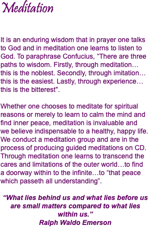 Meditation It is an enduring wisdom that in prayer one talks to God and in meditation one learns to listen to God. To paraphrase Confucius, “There are three paths to wisdom. Firstly, through meditation… this is the noblest. Secondly, through imitation…this is the easiest. Lastly, through experience…this is the bitterest". Whether one chooses to meditate for spiritual reasons or merely to learn to calm the mind and find inner peace, meditation is invaluable and  we believe indispensable to a healthy, happy life. We conduct a meditation group and are in the process of producing guided meditations on CD. Through meditation one learns to transcend the cares and limitations of the outer world…to find  a doorway within to the infinite…to “that peace which passeth all understanding”. “What lies behind us and what lies before us are small matters compared to what lies within us.” Ralph Waldo Emerson 