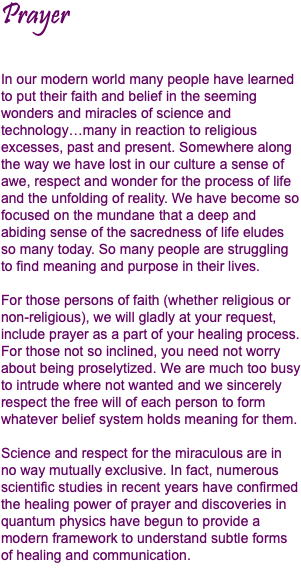 Prayer In our modern world many people have learned to put their faith and belief in the seeming wonders and miracles of science and technology…many in reaction to religious excesses, past and present. Somewhere along the way we have lost in our culture a sense of awe, respect and wonder for the process of life and the unfolding of reality. We have become so focused on the mundane that a deep and abiding sense of the sacredness of life eludes so many today. So many people are struggling to find meaning and purpose in their lives. For those persons of faith (whether religious or non-religious), we will gladly at your request, include prayer as a part of your healing process. For those not so inclined, you need not worry about being proselytized. We are much too busy to intrude where not wanted and we sincerely respect the free will of each person to form whatever belief system holds meaning for them. Science and respect for the miraculous are in no way mutually exclusive. In fact, numerous scientific studies in recent years have confirmed the healing power of prayer and discoveries in quantum physics have begun to provide a modern framework to understand subtle forms of healing and communication. 