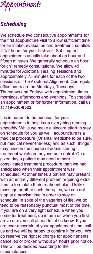 Appointments Scheduling We schedule two consecutive appointments for the first acupuncture visit to allow sufficient time for an intake, evaluation and treatment, so allow 2 1/2 hours for your first visit. Subsequent appointments usually take about an hour and fifteen minutes. We generally schedule an hour for ch'i remedy consultations. We allow 45 minutes for Axiotonal Healing sessions and approximately 75 minutes for each of the two sessions of The Axiotonal Alignment. Our regular office hours are on Mondays, Tuesdays, Thursdays and Fridays with appointment times mornings, afternoons and evenings. To schedule an appointment or for further information, call us at 719-630-8522. It is important to be punctual for your appointments to help keep everything running smoothly. While we make a sincere effort to stay on schedule for you as well, acupuncture is a medical procedure (Oriental medicine to be sure, but medical never-the-less) and as such, things may arise in the course of administering treatment which are beyond our control. On a given day a patient may need a more complicated treatment procedure than we had anticipated when their appointment was scheduled. At other times a patient may present with an entirely different problem requiring extra time to formulate their treatment plan. Unlike massage or other such therapies, we can not stop at a precise time in order to stay on schedule. In spite of the vagaries of life, we do tend to be reasonably punctual most of the time. If you are on a very tight schedule when you come for treatment, do inform us when you first arrive or even call ahead to let us know. If you are ever uncertain of your appointment time, call us and we will be happy to confirm it for you. We do reserve the right to charge for appointments cancelled or broken without 24 hours prior notice. This will be decided according to the circumstances.